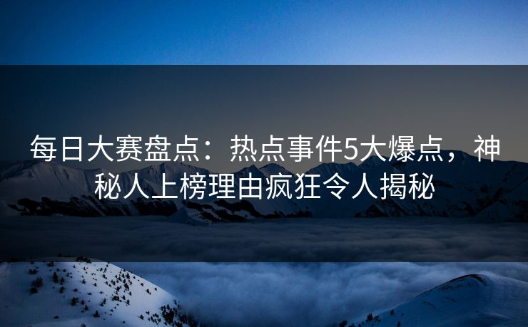 每日大赛盘点：热点事件5大爆点，神秘人上榜理由疯狂令人揭秘