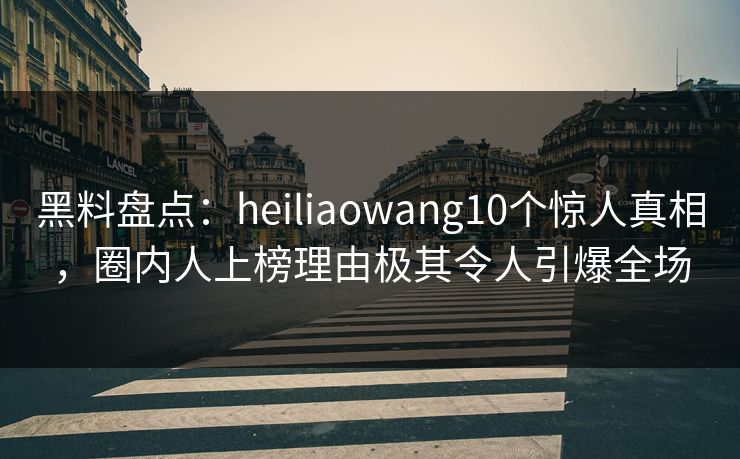 黑料盘点：heiliaowang10个惊人真相，圈内人上榜理由极其令人引爆全场