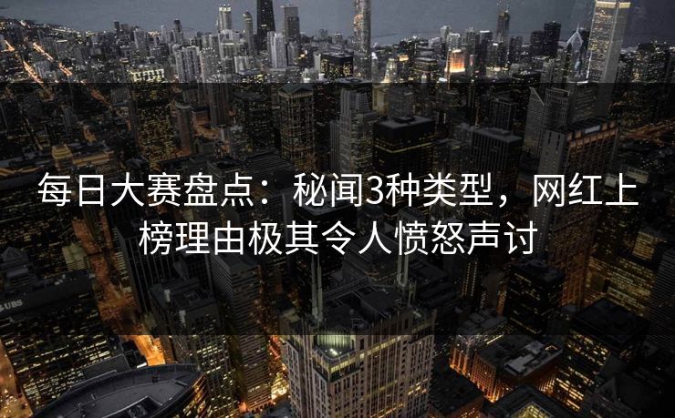 每日大赛盘点：秘闻3种类型，网红上榜理由极其令人愤怒声讨