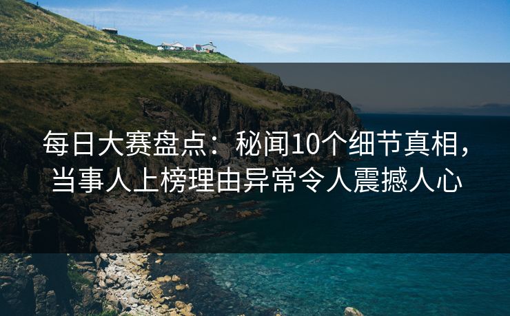 每日大赛盘点：秘闻10个细节真相，当事人上榜理由异常令人震撼人心