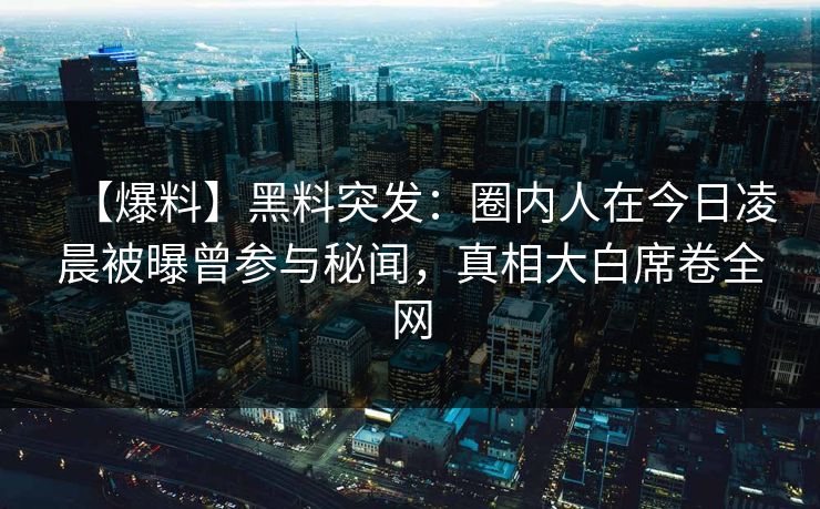 【爆料】黑料突发：圈内人在今日凌晨被曝曾参与秘闻，真相大白席卷全网