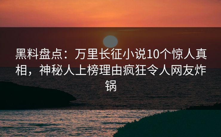 黑料盘点：万里长征小说10个惊人真相，神秘人上榜理由疯狂令人网友炸锅