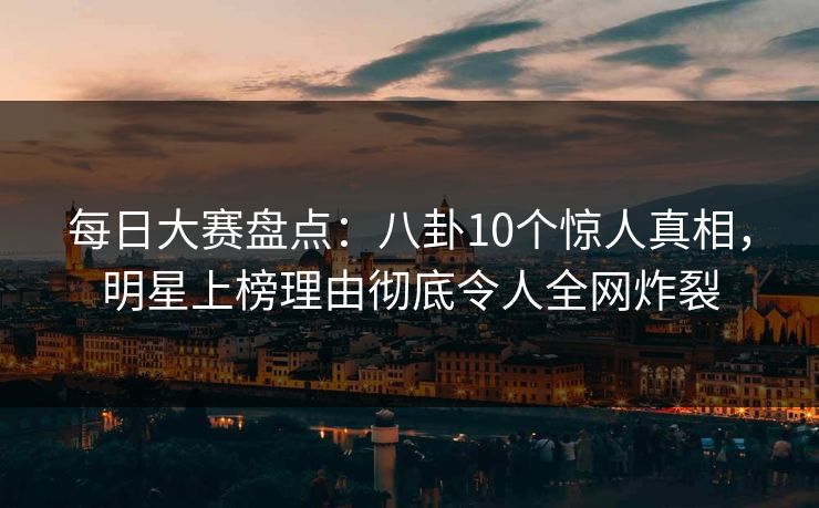 每日大赛盘点：八卦10个惊人真相，明星上榜理由彻底令人全网炸裂
