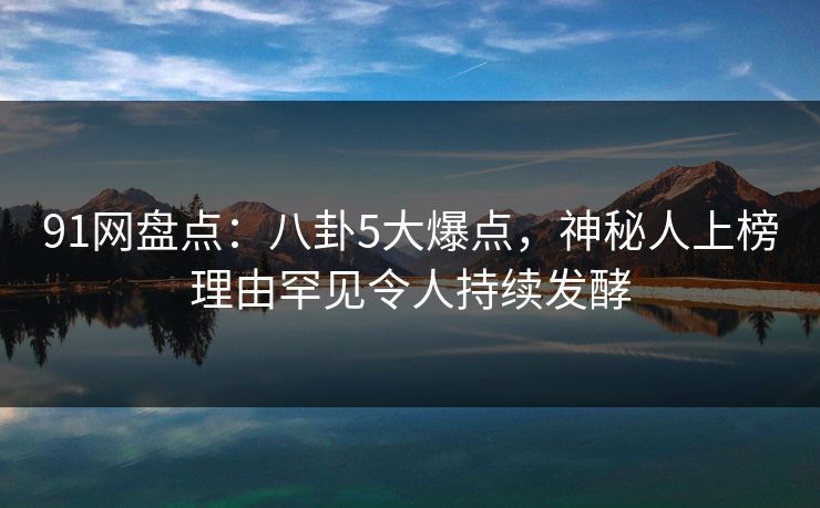 91网盘点：八卦5大爆点，神秘人上榜理由罕见令人持续发酵