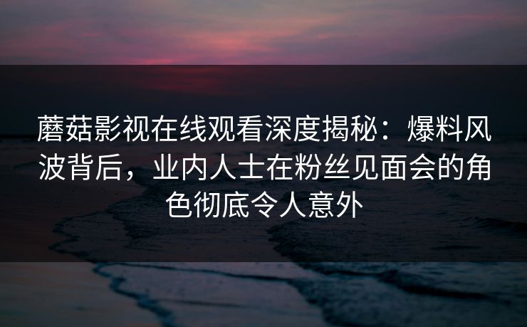 蘑菇影视在线观看深度揭秘：爆料风波背后，业内人士在粉丝见面会的角色彻底令人意外