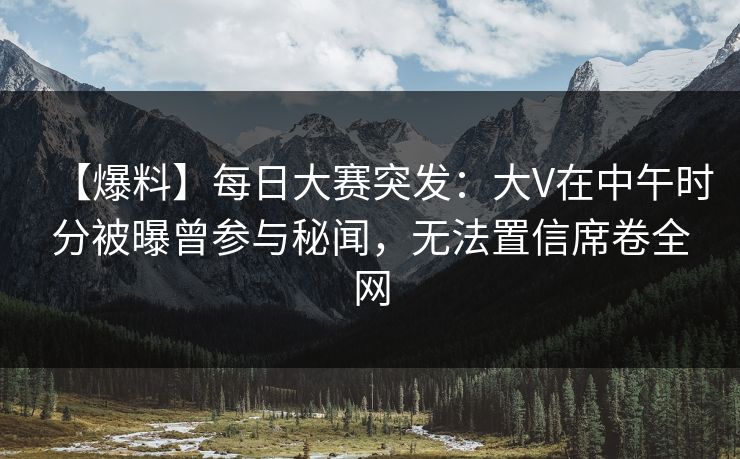 【爆料】每日大赛突发：大V在中午时分被曝曾参与秘闻，无法置信席卷全网