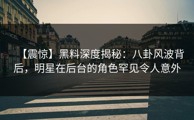 【震惊】黑料深度揭秘：八卦风波背后，明星在后台的角色罕见令人意外