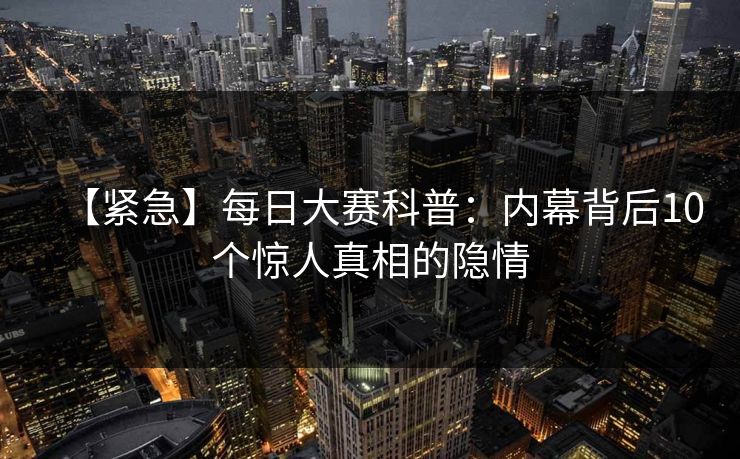 【紧急】每日大赛科普:内幕背后10个惊人真相的隐情 【紧急】每日大赛科普:内幕背后10个惊人真相的隐情