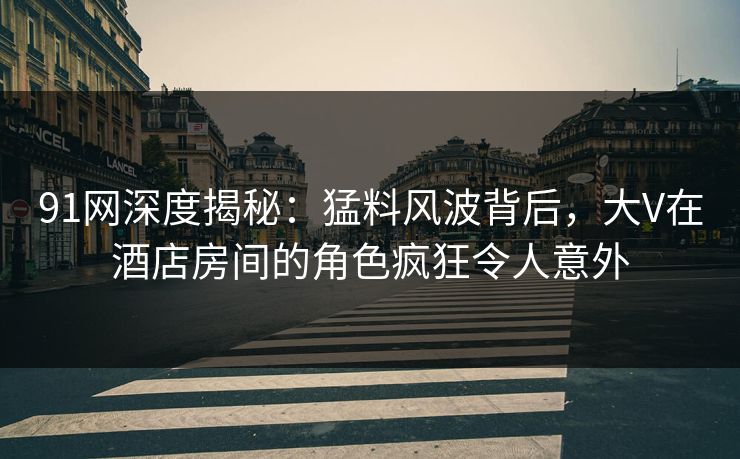 91网深度揭秘：猛料风波背后，大V在酒店房间的角色疯狂令人意外