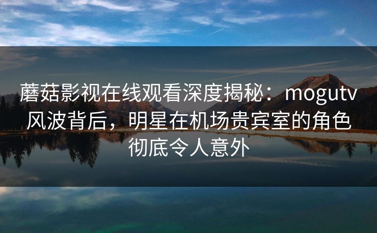 蘑菇影视在线观看深度揭秘：mogutv风波背后，明星在机场贵宾室的角色彻底令人意外