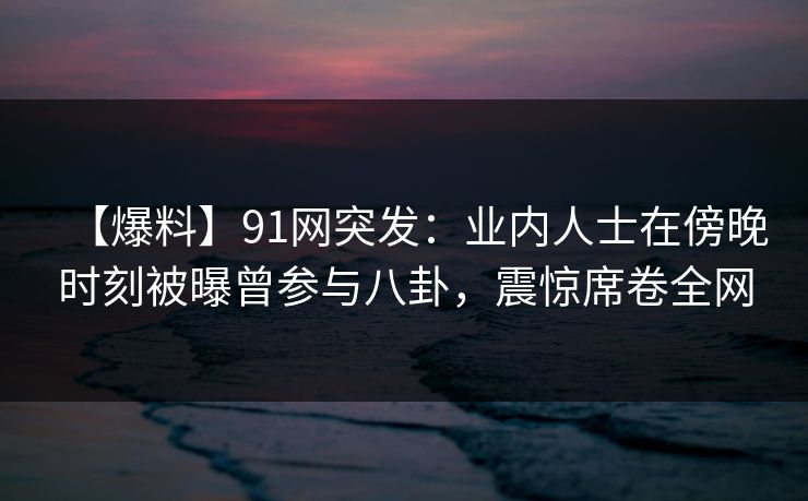 【爆料】91网突发：业内人士在傍晚时刻被曝曾参与八卦，震惊席卷全网