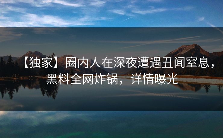 【独家】圈内人在深夜遭遇丑闻窒息，黑料全网炸锅，详情曝光