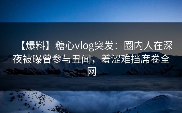 【爆料】糖心vlog突发：圈内人在深夜被曝曾参与丑闻，羞涩难挡席卷全网