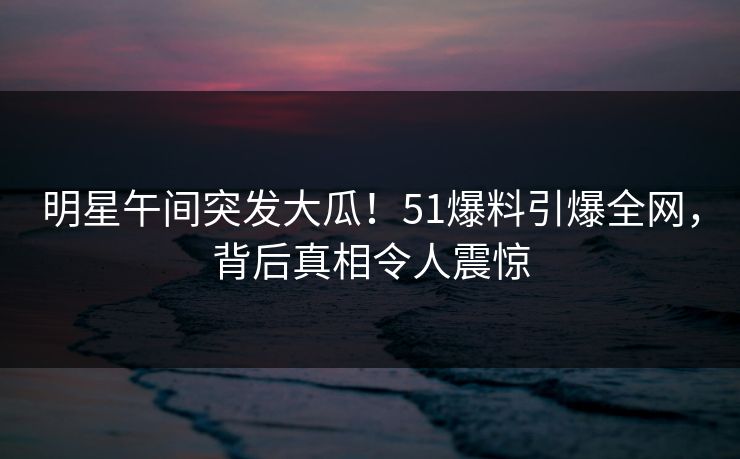 明星午间突发大瓜!51爆料引爆全网,背后真相令人震惊 明星午间突发大瓜!51爆料引爆全网,背后真相令人震惊