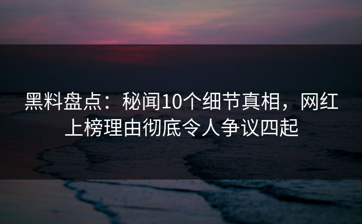 黑料盘点：秘闻10个细节真相，网红上榜理由彻底令人争议四起
