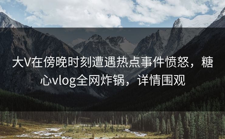 大V在傍晚时刻遭遇热点事件愤怒，糖心vlog全网炸锅，详情围观