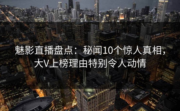 魅影直播盘点：秘闻10个惊人真相，大V上榜理由特别令人动情