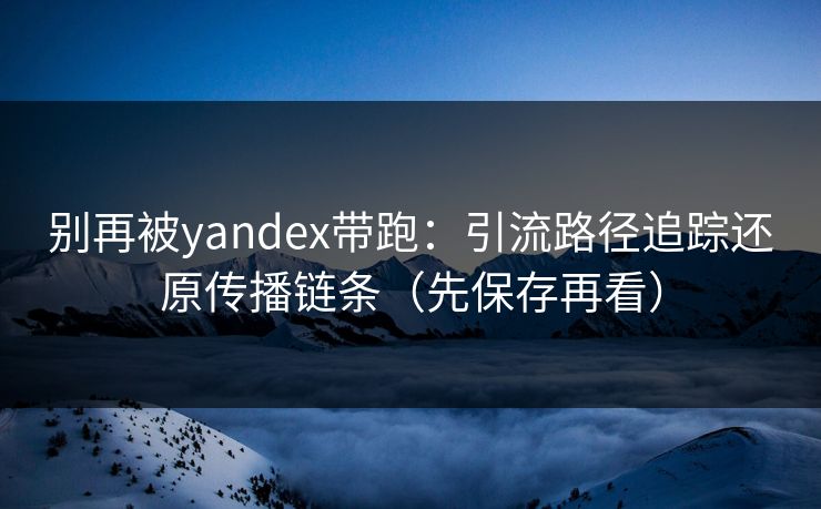 别再被yandex带跑：引流路径追踪还原传播链条（先保存再看）