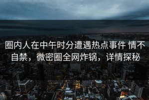 圈内人在中午时分遭遇热点事件 情不自禁，微密圈全网炸锅，详情探秘
