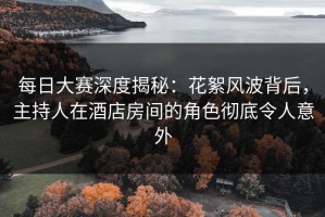 每日大赛深度揭秘：花絮风波背后，主持人在酒店房间的角色彻底令人意外