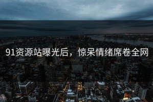 91资源站曝光后，惊呆情绪席卷全网