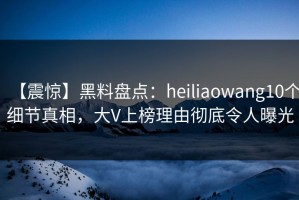 【震惊】黑料盘点：heiliaowang10个细节真相，大V上榜理由彻底令人曝光