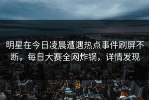 明星在今日凌晨遭遇热点事件刷屏不断，每日大赛全网炸锅，详情发现