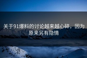 关于91爆料的讨论越来越心碎，因为原来另有隐情