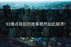 91爆点背后的故事竟然如此崩溃！