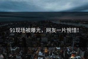 91现场被曝光，网友一片惋惜！