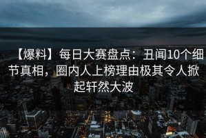 【爆料】每日大赛盘点：丑闻10个细节真相，圈内人上榜理由极其令人掀起轩然大波