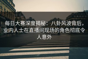 每日大赛深度揭秘：八卦风波背后，业内人士在直播间现场的角色彻底令人意外