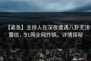 【紧急】主持人在深夜遭遇八卦无法置信，91网全网炸锅，详情探秘