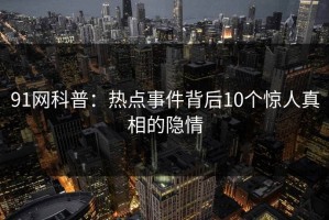 91网科普：热点事件背后10个惊人真相的隐情