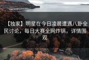 【独家】明星在今日凌晨遭遇八卦全民讨论，每日大赛全网炸锅，详情围观