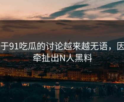关于91吃瓜的讨论越来越无语，因为牵扯出N人黑料