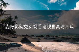 青柠影院免费观看电视剧高清西瓜