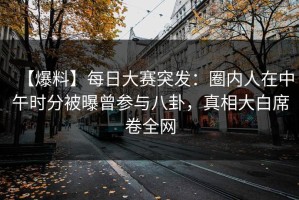 【爆料】每日大赛突发：圈内人在中午时分被曝曾参与八卦，真相大白席卷全网