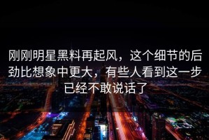 刚刚明星黑料再起风，这个细节的后劲比想象中更大，有些人看到这一步已经不敢说话了