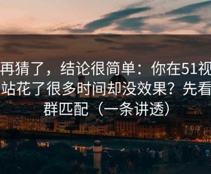 别再猜了，结论很简单：你在51视频网站花了很多时间却没效果？先看人群匹配（一条讲透）