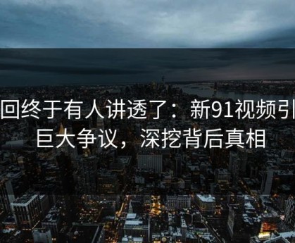 这回终于有人讲透了：新91视频引发巨大争议，深挖背后真相