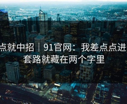 差点就中招｜91官网：我差点点进去，套路就藏在两个字里