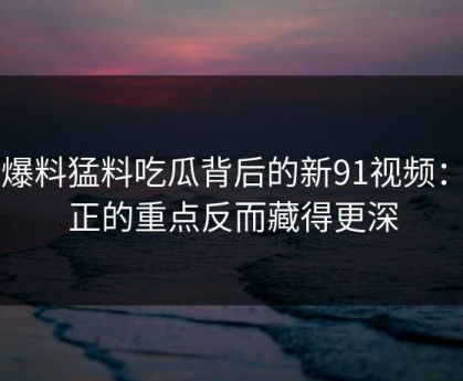 91爆料猛料吃瓜背后的新91视频：真正的重点反而藏得更深