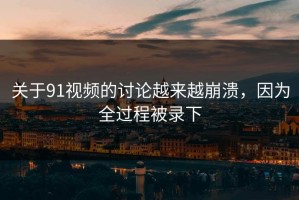 关于91视频的讨论越来越崩溃，因为全过程被录下