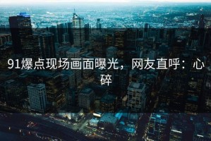 91爆点现场画面曝光，网友直呼：心碎