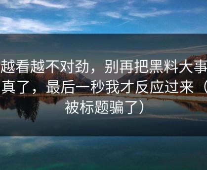 我越看越不对劲，别再把黑料大事记当真了，最后一秒我才反应过来（别被标题骗了）