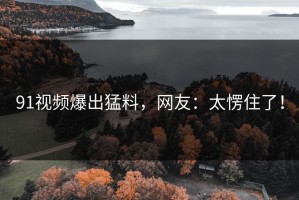 91视频爆出猛料，网友：太愣住了！