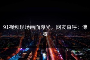 91视频现场画面曝光，网友直呼：沸腾