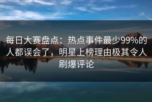 每日大赛盘点：热点事件最少99%的人都误会了，明星上榜理由极其令人刷爆评论