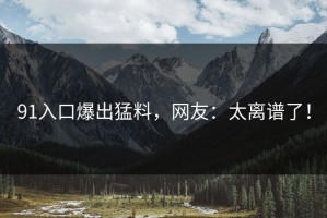 91入口爆出猛料，网友：太离谱了！